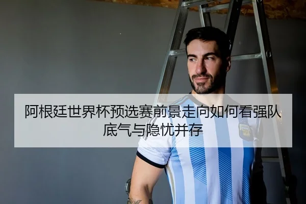 阿根廷世界杯预选赛前景走向如何看强队底气与隐忧并存